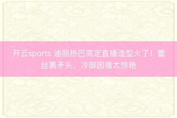 开云sports 迪丽热巴高定直播造型火了！蕾丝裹矛头，冷御因循太惊艳