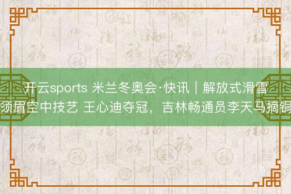 开云sports 米兰冬奥会·快讯｜解放式滑雪须眉空中技艺 王心迪夺冠，吉林畅通员李天马摘铜