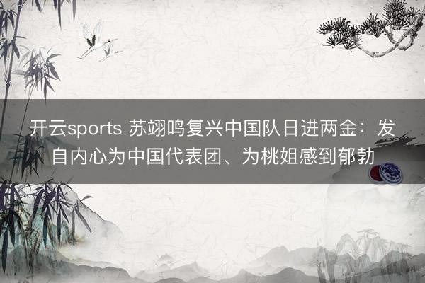开云sports 苏翊鸣复兴中国队日进两金:发自内心为中国代表团、为桃姐感到郁勃