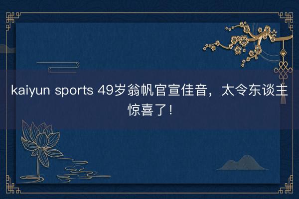 kaiyun sports 49岁翁帆官宣佳音，太令东谈主惊喜了！