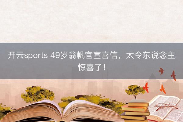 开云sports 49岁翁帆官宣喜信，太令东说念主惊喜了！