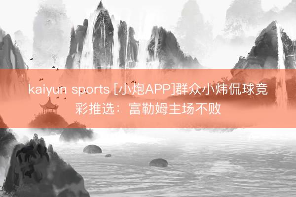 kaiyun sports [小炮APP]群众小炜侃球竞彩推选：富勒姆主场不败