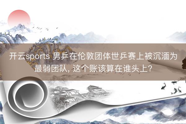 开云sports 男乒在伦敦团体世乒赛上被沉湎为最弱团队， 这个账该算在谁头上?
