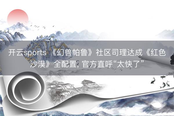 开云sports 《幻兽帕鲁》社区司理达成《红色沙漠》全配置， 官方直呼“太快了”