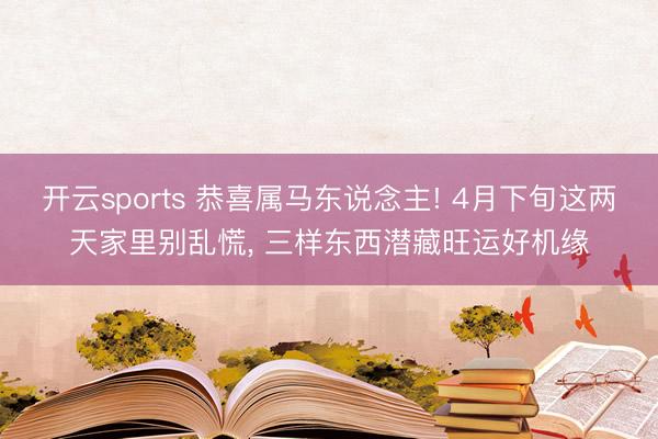 开云sports 恭喜属马东说念主! 4月下旬这两天家里别乱慌， 三样东西潜藏旺运好机缘