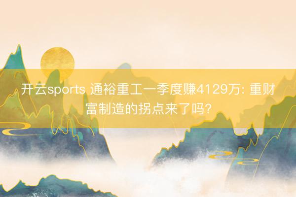 开云sports 通裕重工一季度赚4129万: 重财富制造的拐点来了吗?