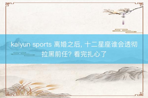 kaiyun sports 离婚之后， 十二星座谁会透彻拉黑前任? 看完扎心了