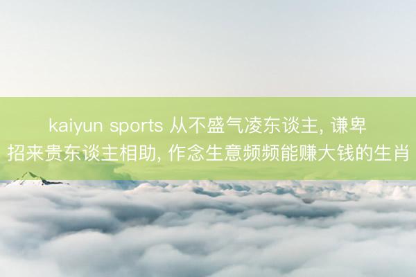 kaiyun sports 从不盛气凌东谈主， 谦卑招来贵东谈主相助， 作念生意频频能赚大钱的生肖