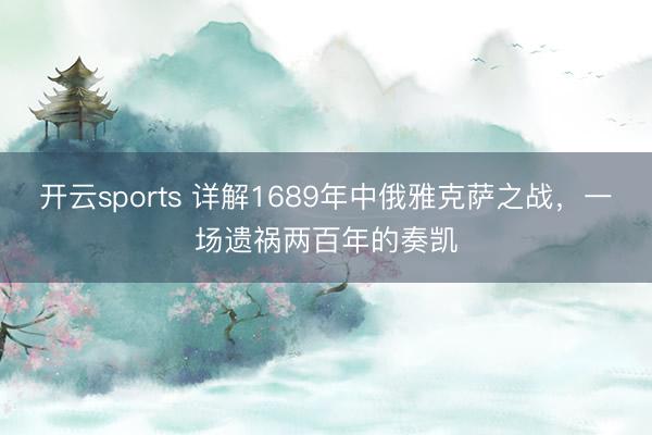开云sports 详解1689年中俄雅克萨之战，一场遗祸两百年的奏凯