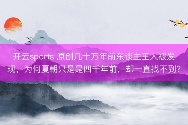 开云sports 原创几十万年前东谈主王人被发现，为何夏朝只是是四千年前，却一直找不到？