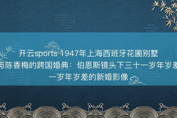 开云sports 1947年上海西班牙花圃别墅里，陈纳德与陈香梅的跨国婚典：伯恩斯镜头下三十一岁年岁差的新婚影像
