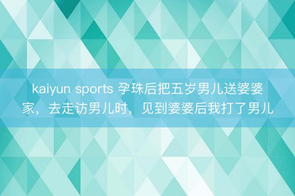 kaiyun sports 孕珠后把五岁男儿送婆婆家，去走访男儿时，见到婆婆后我打了男儿