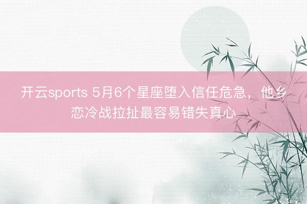 开云sports 5月6个星座堕入信任危急，他乡恋冷战拉扯最容易错失真心