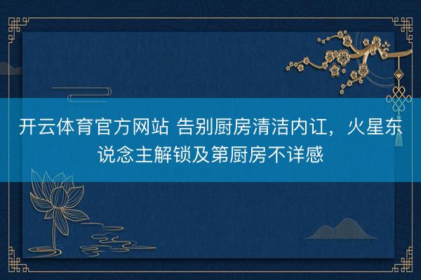 开云体育官方网站 告别厨房清洁内讧，火星东说念主解锁及第厨房不详感