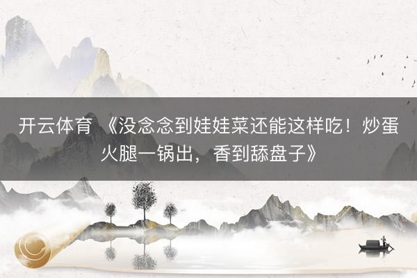 开云体育 《没念念到娃娃菜还能这样吃！炒蛋火腿一锅出，香到舔盘子》