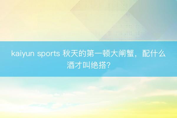 kaiyun sports 秋天的第一顿大闸蟹，配什么酒才叫绝搭？