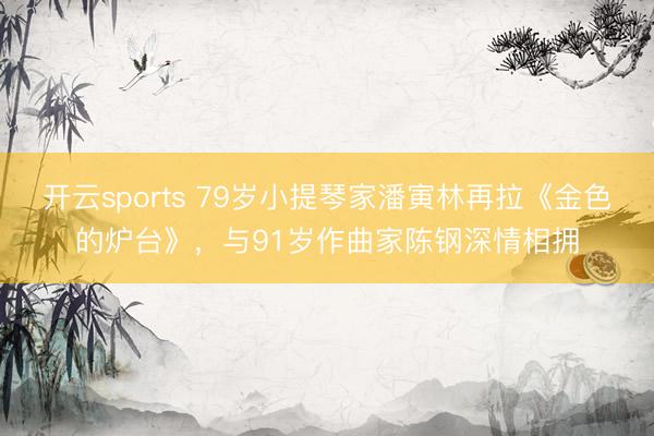 开云sports 79岁小提琴家潘寅林再拉《金色的炉台》，与91岁作曲家陈钢深情相拥