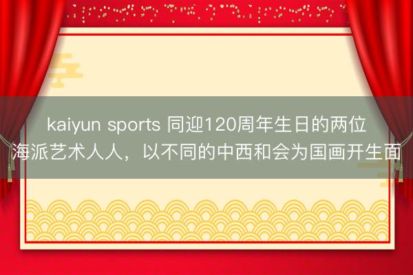 kaiyun sports 同迎120周年生日的两位海派艺术人人，以不同的中西和会为国画开生面
