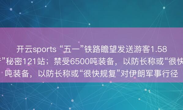 开云sports “五一”铁路瞻望发送游客1.58 亿东谈主次，“爱宠行”秘密121站；禁受6500吨装备，以防长称或“很快规复”对伊朗军事行径