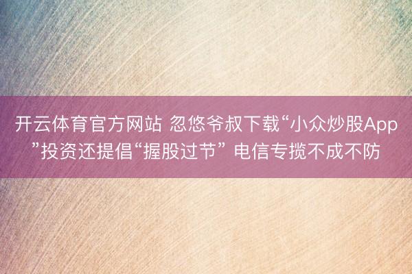 开云体育官方网站 忽悠爷叔下载“小众炒股App”投资还提倡“握股过节” 电信专揽不成不防