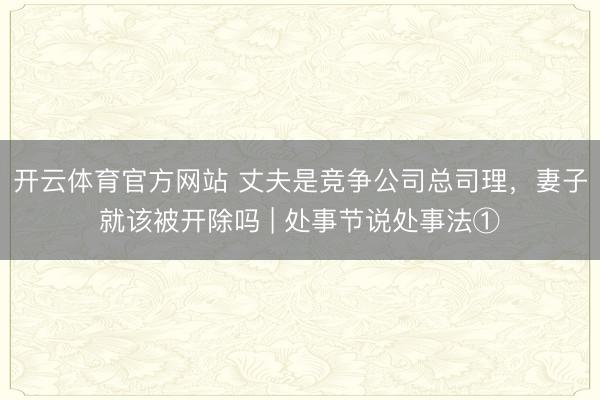 开云体育官方网站 丈夫是竞争公司总司理，妻子就该被开除吗 | 处事节说处事法①