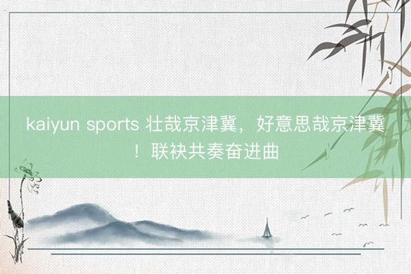 kaiyun sports 壮哉京津冀，好意思哉京津冀！联袂共奏奋进曲