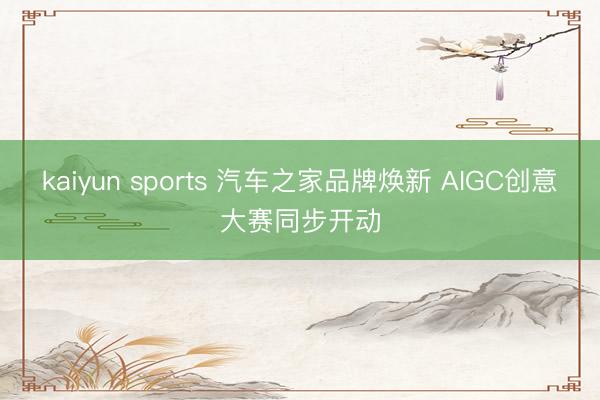 kaiyun sports 汽车之家品牌焕新 AIGC创意大赛同步开动
