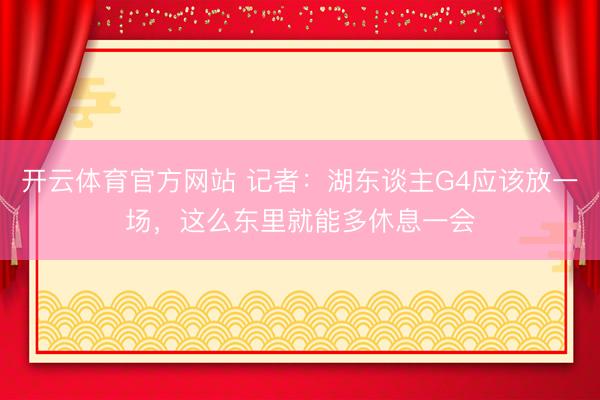 开云体育官方网站 记者：湖东谈主G4应该放一场，这么东里就能多休息一会